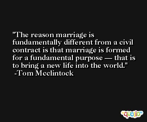 The reason marriage is fundamentally different from a civil contract is that marriage is formed for a fundamental purpose — that is to bring a new life into the world. -Tom Mcclintock