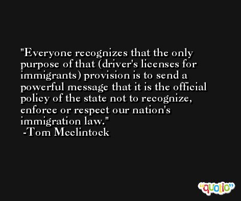 Everyone recognizes that the only purpose of that (driver's licenses for immigrants) provision is to send a powerful message that it is the official policy of the state not to recognize, enforce or respect our nation's immigration law. -Tom Mcclintock