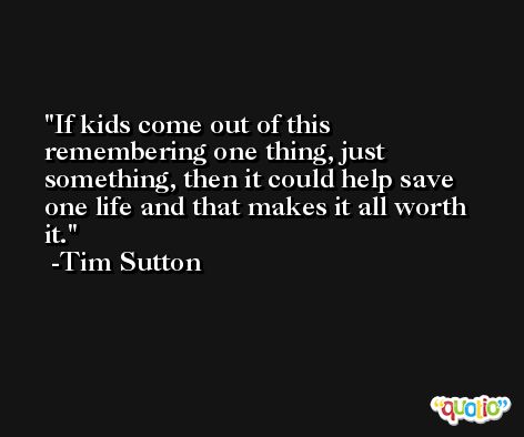If kids come out of this remembering one thing, just something, then it could help save one life and that makes it all worth it. -Tim Sutton