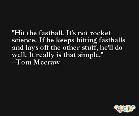 Hit the fastball. It's not rocket science. If he keeps hitting fastballs and lays off the other stuff, he'll do well. It really is that simple. -Tom Mccraw