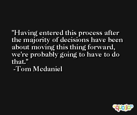 Having entered this process after the majority of decisions have been about moving this thing forward, we're probably going to have to do that. -Tom Mcdaniel