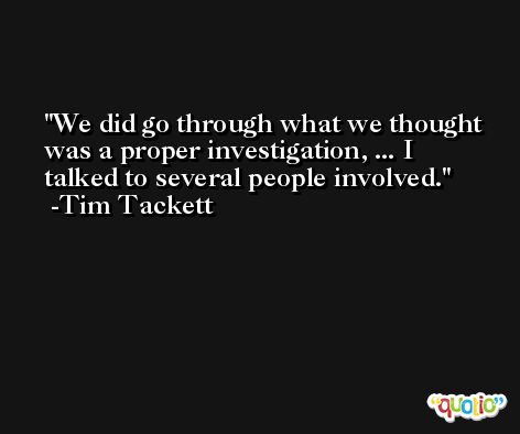 We did go through what we thought was a proper investigation, ... I talked to several people involved. -Tim Tackett