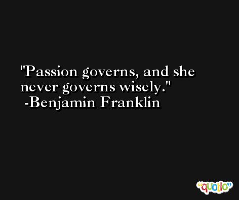 Passion governs, and she never governs wisely. -Benjamin Franklin