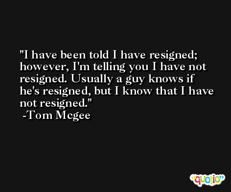 I have been told I have resigned; however, I'm telling you I have not resigned. Usually a guy knows if he's resigned, but I know that I have not resigned. -Tom Mcgee