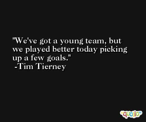 We've got a young team, but we played better today picking up a few goals. -Tim Tierney