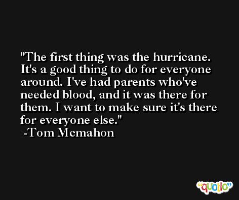 The first thing was the hurricane. It's a good thing to do for everyone around. I've had parents who've needed blood, and it was there for them. I want to make sure it's there for everyone else. -Tom Mcmahon