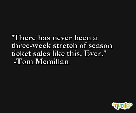 There has never been a three-week stretch of season ticket sales like this. Ever. -Tom Mcmillan
