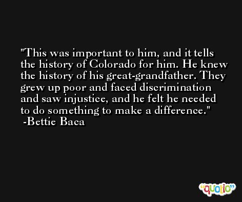 This was important to him, and it tells the history of Colorado for him. He knew the history of his great-grandfather. They grew up poor and faced discrimination and saw injustice, and he felt he needed to do something to make a difference. -Bettie Baca