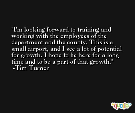 I'm looking forward to training and working with the employees of the department and the county. This is a small airport, and I see a lot of potential for growth. I hope to be here for a long time and to be a part of that growth. -Tim Turner