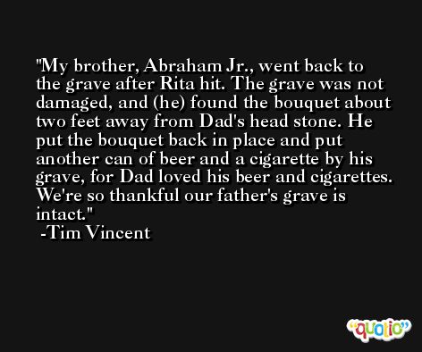 My brother, Abraham Jr., went back to the grave after Rita hit. The grave was not damaged, and (he) found the bouquet about two feet away from Dad's head stone. He put the bouquet back in place and put another can of beer and a cigarette by his grave, for Dad loved his beer and cigarettes. We're so thankful our father's grave is intact. -Tim Vincent