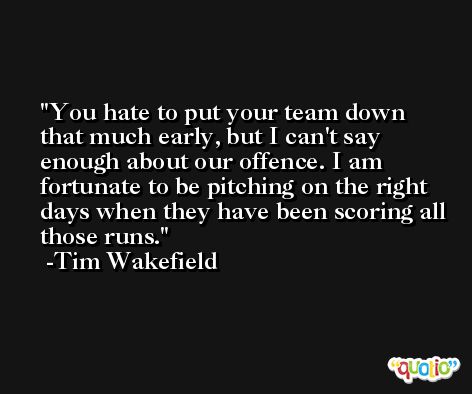 You hate to put your team down that much early, but I can't say enough about our offence. I am fortunate to be pitching on the right days when they have been scoring all those runs. -Tim Wakefield