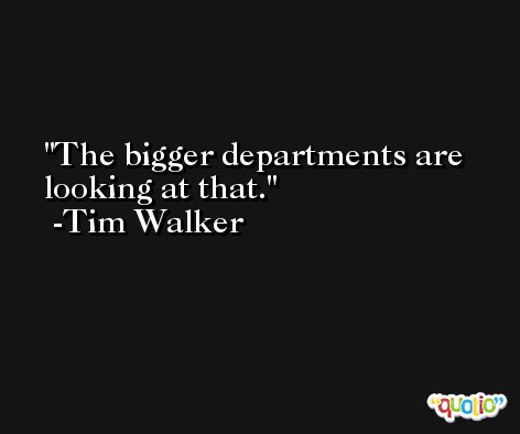 The bigger departments are looking at that. -Tim Walker