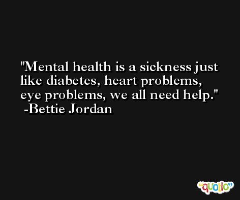 Mental health is a sickness just like diabetes, heart problems, eye problems, we all need help. -Bettie Jordan