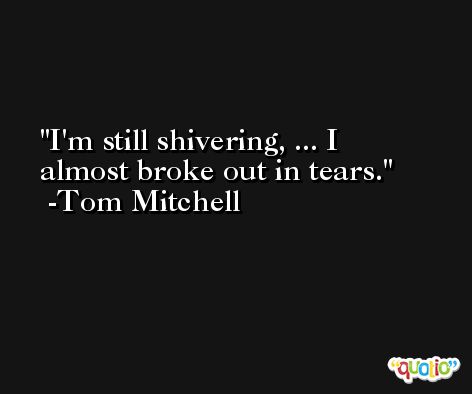 I'm still shivering, ... I almost broke out in tears. -Tom Mitchell
