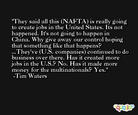 They said all this (NAFTA) is really going to create jobs in the United States. Its not happened. It's not going to happen in China. Why give away our control hoping that something like that happens? ...They've (U.S. companies) continued to do business over there. Has it created more jobs in the U.S.? No. Has it made more money for the multinationals? Yes. -Tim Waters