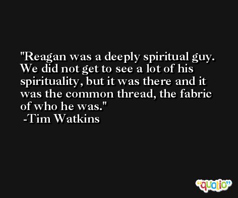 Reagan was a deeply spiritual guy. We did not get to see a lot of his spirituality, but it was there and it was the common thread, the fabric of who he was. -Tim Watkins