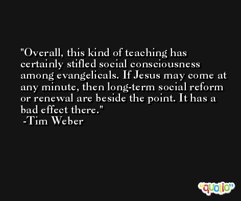 Overall, this kind of teaching has certainly stifled social consciousness among evangelicals. If Jesus may come at any minute, then long-term social reform or renewal are beside the point. It has a bad effect there. -Tim Weber