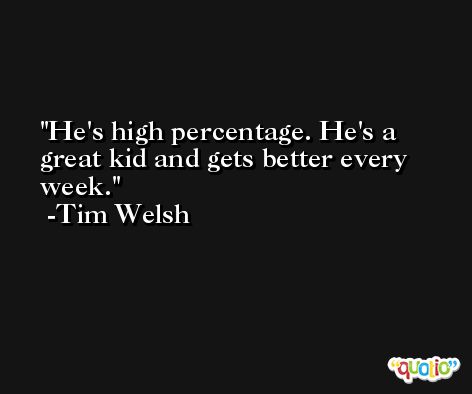 He's high percentage. He's a great kid and gets better every week. -Tim Welsh