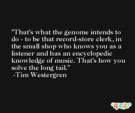 That's what the genome intends to do - to be that record-store clerk, in the small shop who knows you as a listener and has an encyclopedic knowledge of music. That's how you solve the long tail. -Tim Westergren