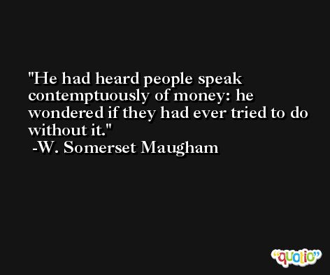 He had heard people speak contemptuously of money: he wondered if they had ever tried to do without it. -W. Somerset Maugham