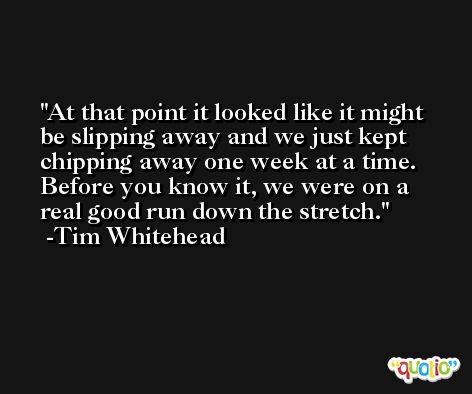 At that point it looked like it might be slipping away and we just kept chipping away one week at a time. Before you know it, we were on a real good run down the stretch. -Tim Whitehead