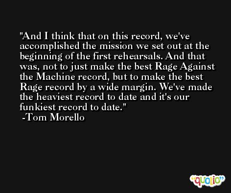 And I think that on this record, we've accomplished the mission we set out at the beginning of the first rehearsals. And that was, not to just make the best Rage Against the Machine record, but to make the best Rage record by a wide margin. We've made the heaviest record to date and it's our funkiest record to date. -Tom Morello
