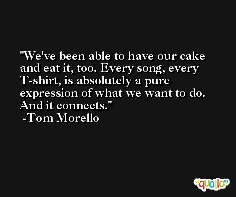 We've been able to have our cake and eat it, too. Every song, every T-shirt, is absolutely a pure expression of what we want to do. And it connects. -Tom Morello