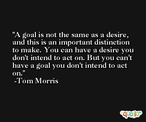 A goal is not the same as a desire, and this is an important distinction to make. You can have a desire you don't intend to act on. But you can't have a goal you don't intend to act on. -Tom Morris