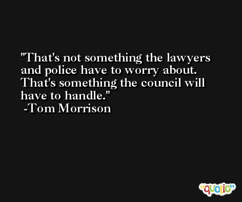 That's not something the lawyers and police have to worry about. That's something the council will have to handle. -Tom Morrison