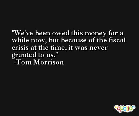 We've been owed this money for a while now, but because of the fiscal crisis at the time, it was never granted to us. -Tom Morrison