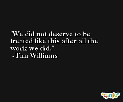 We did not deserve to be treated like this after all the work we did. -Tim Williams