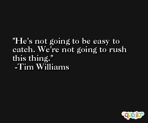 He's not going to be easy to catch. We're not going to rush this thing. -Tim Williams
