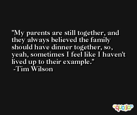 My parents are still together, and they always believed the family should have dinner together, so, yeah, sometimes I feel like I haven't lived up to their example. -Tim Wilson