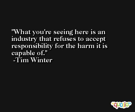 What you're seeing here is an industry that refuses to accept responsibility for the harm it is capable of. -Tim Winter