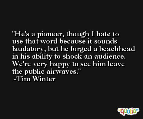 He's a pioneer, though I hate to use that word because it sounds laudatory, but he forged a beachhead in his ability to shock an audience. We're very happy to see him leave the public airwaves. -Tim Winter
