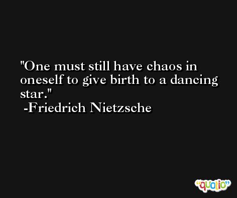One must still have chaos in oneself to give birth to a dancing star.  -Friedrich Nietzsche