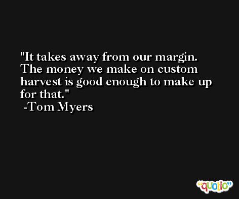 It takes away from our margin. The money we make on custom harvest is good enough to make up for that. -Tom Myers