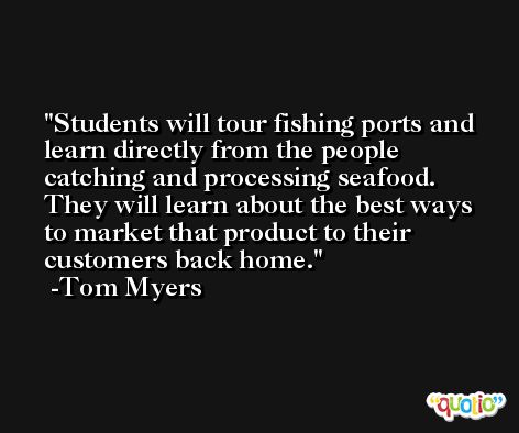 Students will tour fishing ports and learn directly from the people catching and processing seafood. They will learn about the best ways to market that product to their customers back home. -Tom Myers