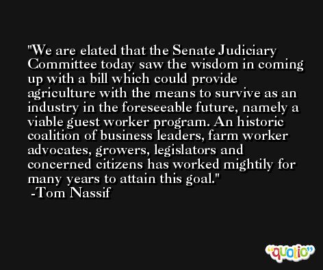 We are elated that the Senate Judiciary Committee today saw the wisdom in coming up with a bill which could provide agriculture with the means to survive as an industry in the foreseeable future, namely a viable guest worker program. An historic coalition of business leaders, farm worker advocates, growers, legislators and concerned citizens has worked mightily for many years to attain this goal.  -Tom Nassif