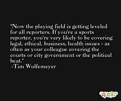 Now the playing field is getting leveled for all reporters. If you're a sports reporter, you're very likely to be covering legal, ethical, business, health issues - as often as your colleague covering the courts or city government or the political beat. -Tim Wulfemeyer