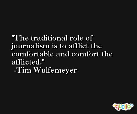 The traditional role of journalism is to afflict the comfortable and comfort the afflicted. -Tim Wulfemeyer