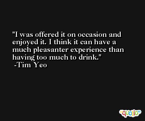 I was offered it on occasion and enjoyed it. I think it can have a much pleasanter experience than having too much to drink. -Tim Yeo