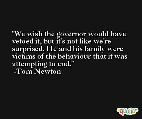 We wish the governor would have vetoed it, but it's not like we're surprised. He and his family were victims of the behaviour that it was attempting to end. -Tom Newton