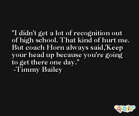 I didn't get a lot of recognition out of high school. That kind of hurt me. But coach Horn always said,'Keep your head up because you're going to get there one day. -Timmy Bailey