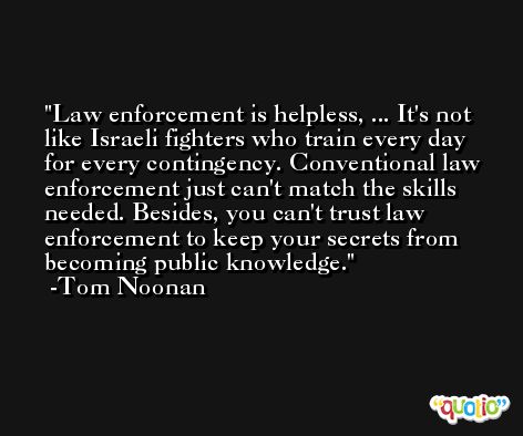 Law enforcement is helpless, ... It's not like Israeli fighters who train every day for every contingency. Conventional law enforcement just can't match the skills needed. Besides, you can't trust law enforcement to keep your secrets from becoming public knowledge. -Tom Noonan