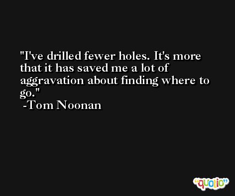 I've drilled fewer holes. It's more that it has saved me a lot of aggravation about finding where to go. -Tom Noonan