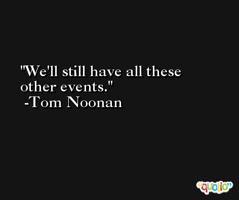 We'll still have all these other events. -Tom Noonan