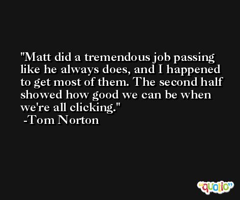 Matt did a tremendous job passing like he always does, and I happened to get most of them. The second half showed how good we can be when we're all clicking. -Tom Norton