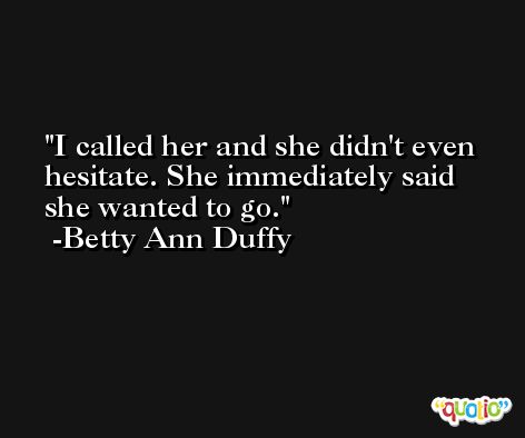 I called her and she didn't even hesitate. She immediately said she wanted to go. -Betty Ann Duffy