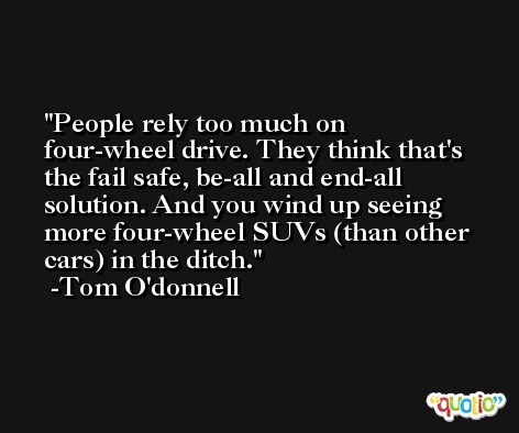People rely too much on four-wheel drive. They think that's the fail safe, be-all and end-all solution. And you wind up seeing more four-wheel SUVs (than other cars) in the ditch. -Tom O'donnell